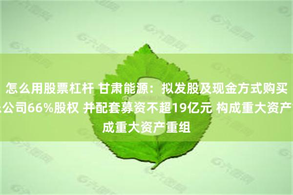 怎么用股票杠杆 甘肃能源：拟发股及现金方式购买常乐公司66%股权 并配套募资不超19亿元 构成重大资产重组