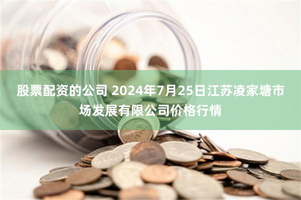 股票配资的公司 2024年7月25日江苏凌家塘市场发展有限公司价格行情