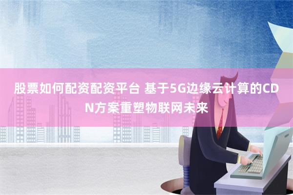 股票如何配资配资平台 基于5G边缘云计算的CDN方案重塑物联网未来