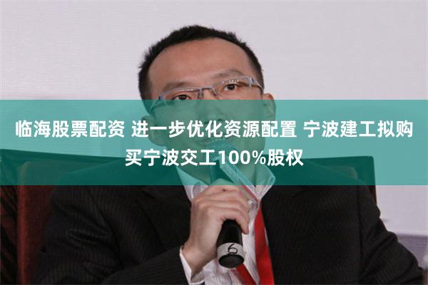 临海股票配资 进一步优化资源配置 宁波建工拟购买宁波交工100%股权