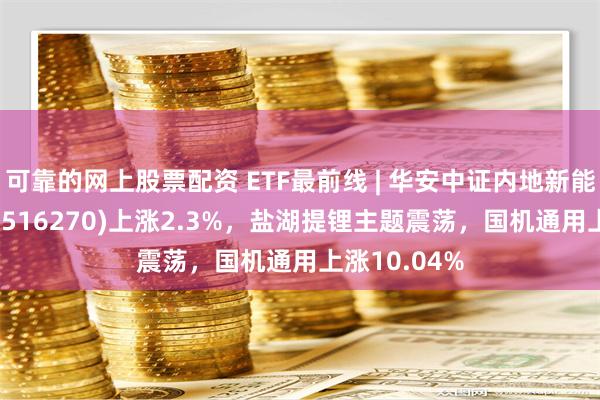 可靠的网上股票配资 ETF最前线 | 华安中证内地新能源主题ETF(516270)上涨2.3%，盐湖提锂主题震荡，国机通用上涨10.04%