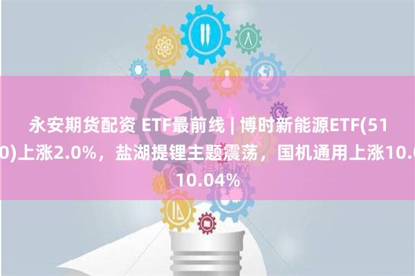 永安期货配资 ETF最前线 | 博时新能源ETF(516580)上涨2.0%，盐湖提锂主题震荡，国机通用上涨10.04%