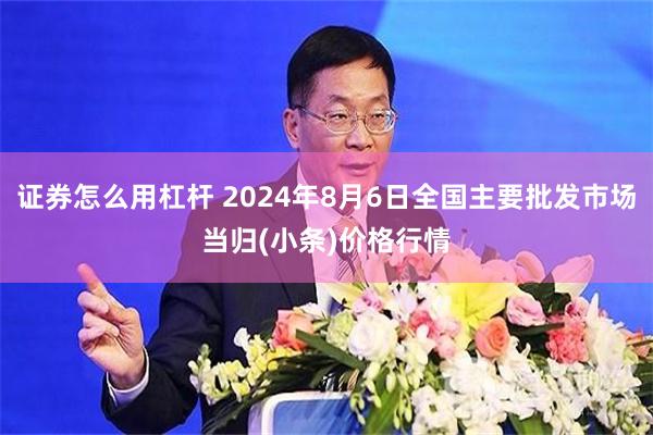 证券怎么用杠杆 2024年8月6日全国主要批发市场当归(小条)价格行情