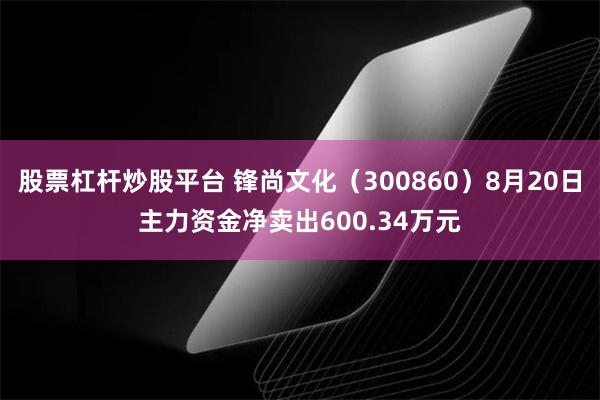 股票杠杆炒股平台 锋尚文化（300860）8月20日主力资金净卖出600.34万元