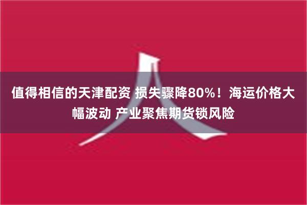 值得相信的天津配资 损失骤降80%！海运价格大幅波动 产业聚焦期货锁风险