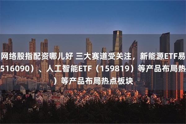 网络股指配资哪儿好 三大赛道受关注，新能源ETF易方达（516090）、人工智能ETF（159819）等产品布局热点板块