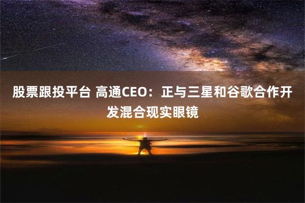 股票跟投平台 高通CEO：正与三星和谷歌合作开发混合现实眼镜