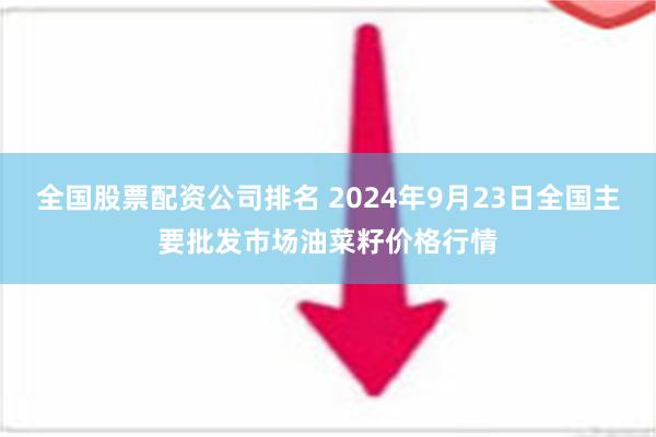 全国股票配资公司排名 2024年9月23日全国主要批发市场油菜籽价格行情