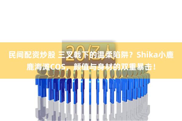 民间配资炒股 三叉戟下的温柔陷阱？Shika小鹿鹿海滩COS，颜值与身材的双重暴击！