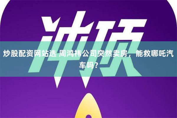 炒股配资网站选 周鸿祎公司突然卖房，能救哪吒汽车吗？