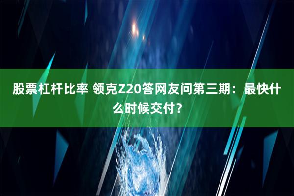 股票杠杆比率 领克Z20答网友问第三期：最快什么时候交付？