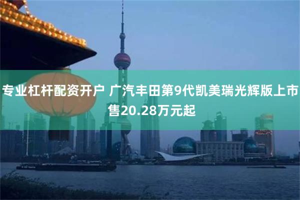 专业杠杆配资开户 广汽丰田第9代凯美瑞光辉版上市 售20.28万元起