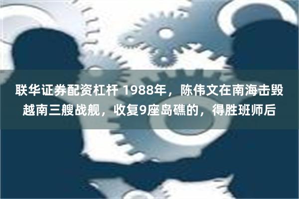 联华证券配资杠杆 1988年，陈伟文在南海击毁越南三艘战舰，收复9座岛礁的，得胜班师后