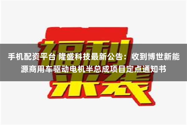 手机配资平台 隆盛科技最新公告：收到博世新能源商用车驱动电机半总成项目定点通知书