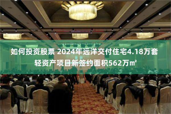 如何投资股票 2024年远洋交付住宅4.18万套 轻资产项目新签约面积562万㎡