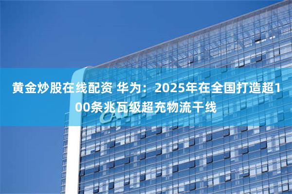 黄金炒股在线配资 华为：2025年在全国打造超100条兆瓦级超充物流干线