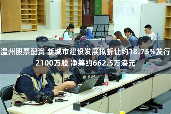 温州股票配资 新城市建设发展拟折让约18.75%发行2100万股 净筹约662.5万港元