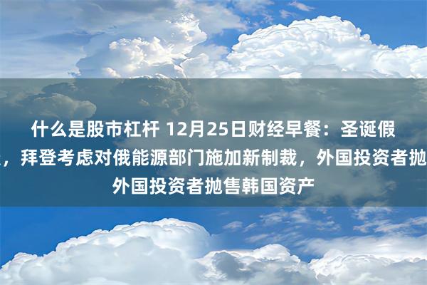 什么是股市杠杆 12月25日财经早餐：圣诞假期交投清淡，拜登考虑对俄能源部门施加新制裁，外国投资者抛售韩国资产